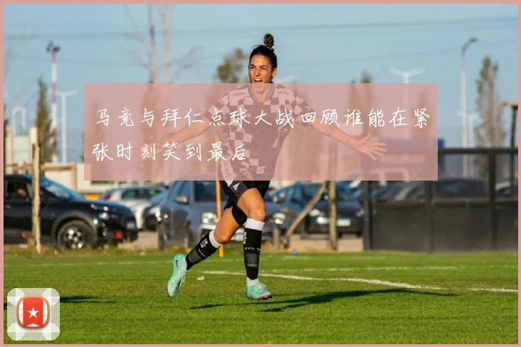 马竞与拜仁点球大战回顾谁能在紧张时刻笑到最后