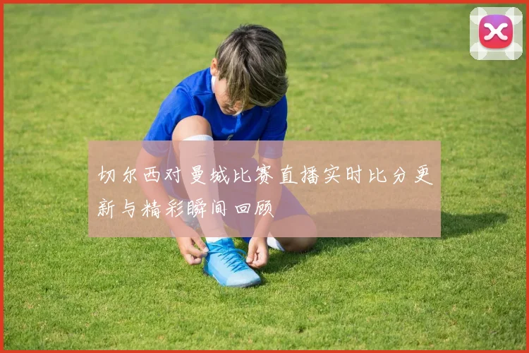 切尔西对曼城比赛直播实时比分更新与精彩瞬间回顾