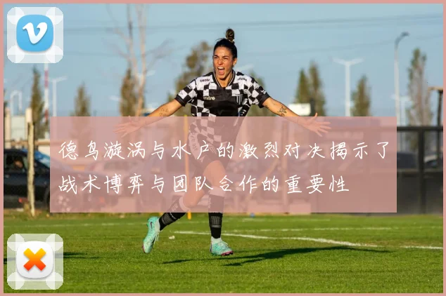 德鸟漩涡与水户的激烈对决揭示了战术博弈与团队合作的重要性