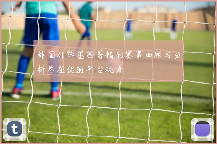 韩国对阵墨西哥精彩赛事回顾与分析尽在优酷平台观看