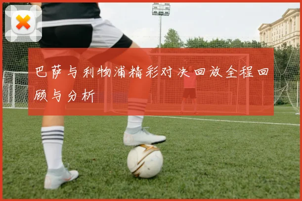 巴萨与利物浦精彩对决回放全程回顾与分析