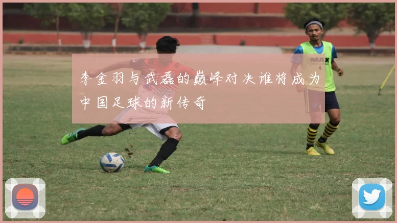 李金羽与武磊的巅峰对决谁将成为中国足球的新传奇